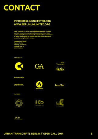 8Urban Transcripts Berlin // Open Call 2014 8
Contact
info@berlinunlimited.org
www.berlinunlimited.org
Urban Transcripts is a not-for-profit organisation registered in England
and Wales as a private company limited by guarantee, without share
capital, applying its income and property solely towards the promotion of
its objects, and observing the statutory asset lock. Urban Transcripts is
exempt from using 'limited' in its name.
Company No: 07550729.
Registered office:
145-157 St John's Street,
London EC1V 4PW,
United Kingdom.
A project by
media partners
partners
 