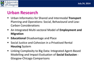 July 24, 2014
Urban Research
 Urban Informatics for Shared and Intermodal Transport
Planning and Operations: Social, Behavioural and Low-
Carbon Considerations
 An Integrated Multi-sectoral Model of Employment and
Migration
 Educational Disadvantage and Place
 Social Justice and Cohesion in a Privatised Rental
Housing System
 Linking Complexity to Big Data: Integrated Agent-Based
Modelling and Impact Evaluation of Social Exclusion -
Glasgow-Chicago Comparisons
 