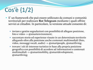 Cos’è {1/2}
 E’ un framework che può essere utilizzato da comuni e comunità
territoriali per realizzare Bot Telegram mediante i quali offrire
servizi ai cittadini. In particolare, la versione attuale consente di:
 inviare e gestire segnalazioni con possibilità di allegare posizione,
foto e video -> @smartenvironment;
 raccontare storie ed esperienze vissute in un determinato territorio
allegando oltre alla posizione anche contenuti multimediali (foto,
video, messaggi vocali, audio) -> @smartpeople, @smartliving;
 trovare i siti di interesse turistico in base alla propria posizione
geografica con possibilità di accedere ad informazioni e contenuti
multimediali -> @smartmobility, @smartdevolopment,
@smartliving;
 