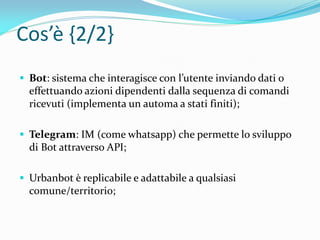 Cos’è {2/2}
 Bot: sistema che interagisce con l’utente inviando dati o
effettuando azioni dipendenti dalla sequenza di comandi
ricevuti (implementa un automa a stati finiti);
 Telegram: IM (come whatsapp) che permette lo sviluppo
di Bot attraverso API;
 Urbanbot è replicabile e adattabile a qualsiasi
comune/territorio;
 