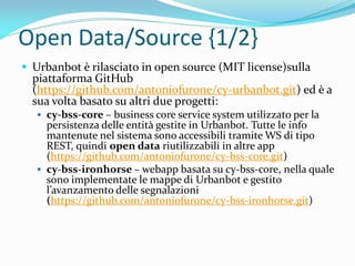 Open Data/Source {1/2}
 Urbanbot è rilasciato in open source (MIT license)sulla
piattaforma GitHub
(https://github.com/antoniofurone/cy-urbanbot.git) ed è a
sua volta basato su altri due progetti:
 cy-bss-core – business core service system utilizzato per la
persistenza delle entità gestite in Urbanbot. Tutte le info
mantenute nel sistema sono accessibili tramite WS di tipo
REST, quindi open data riutilizzabili in altre app
(https://github.com/antoniofurone/cy-bss-core.git)
 cy-bss-ironhorse – webapp basata su cy-bss-core, nella quale
sono implementate le mappe di Urbanbot e gestito
l’avanzamento delle segnalazioni
(https://github.com/antoniofurone/cy-bss-ironhorse.git)
 