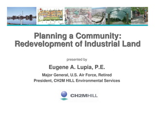 Planning a Community:
Redevelopment of Industrial Land
                    presented by

           Eugene A. Lupia, P.E.
        Major General, U.S. Air Force, Retired
    President, CH2M HILL Environmental Services
 