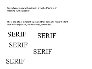 Fonts/Typography without serifs are called ‘sans serif’
meaning ‘without serifs’
There are lots of different types and they generally make the font
look more expensive, old-fashioned, formal etc
SERIF
SERIF
SERIF
SERIF
SERIF
 