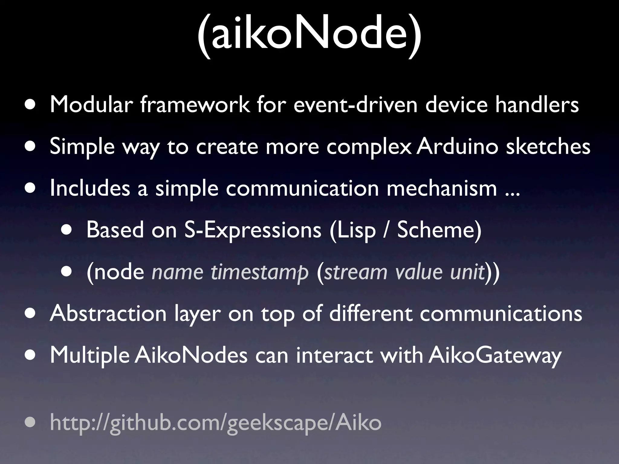 (aikoNode)
• Modular framework for event-driven device handlers
• Simple way to create more complex Arduino sketches
• Includes a simple communication mechanism ...
   • Based on S-Expressions (Lisp / Scheme)
   • (node name timestamp (stream value unit))
• Abstraction layer on top of different communications
• Multiple AikoNodes can interact with AikoGateway
• http://github.com/geekscape/Aiko
 
