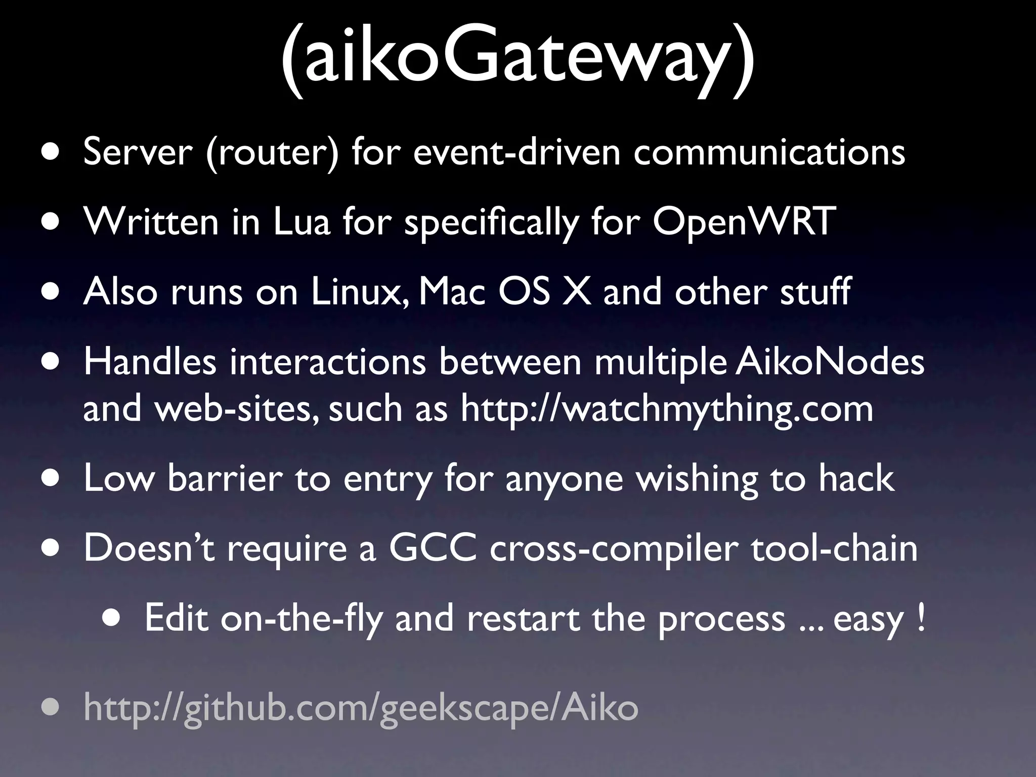 (aikoGateway)
• Server (router) for event-driven communications
• Written in Lua for speciﬁcally for OpenWRT
• Also runs on Linux, Mac OS X and other stuff
• Handles interactions between multiple AikoNodes
  and web-sites, such as http://watchmything.com
• Low barrier to entry for anyone wishing to hack
• Doesn’t require a GCC cross-compiler tool-chain
   • Edit on-the-ﬂy and restart the process ... easy !
• http://github.com/geekscape/Aiko
 