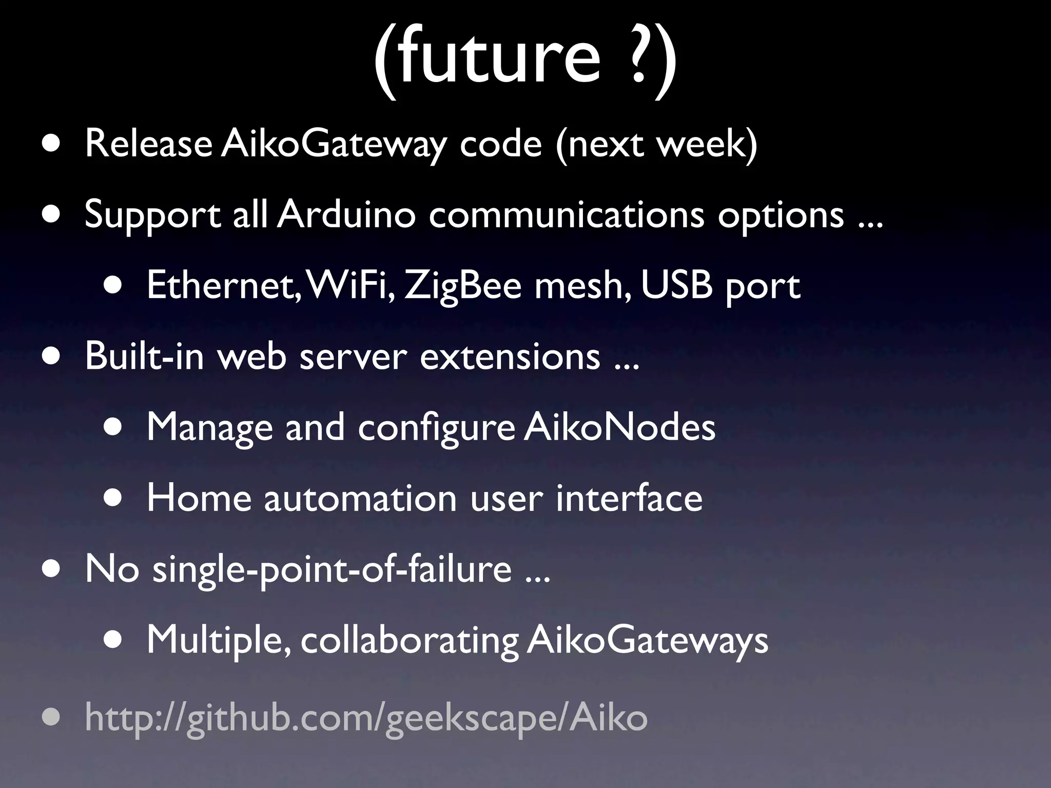 (future ?)
• Release AikoGateway code (next week)
• Support all Arduino communications options ...
   • Ethernet, WiFi, ZigBee mesh, USB port
• Built-in web server extensions ...
   • Manage and conﬁgure AikoNodes
   • Home automation user interface
• No single-point-of-failure ...
   • Multiple, collaborating AikoGateways
• http://github.com/geekscape/Aiko
 