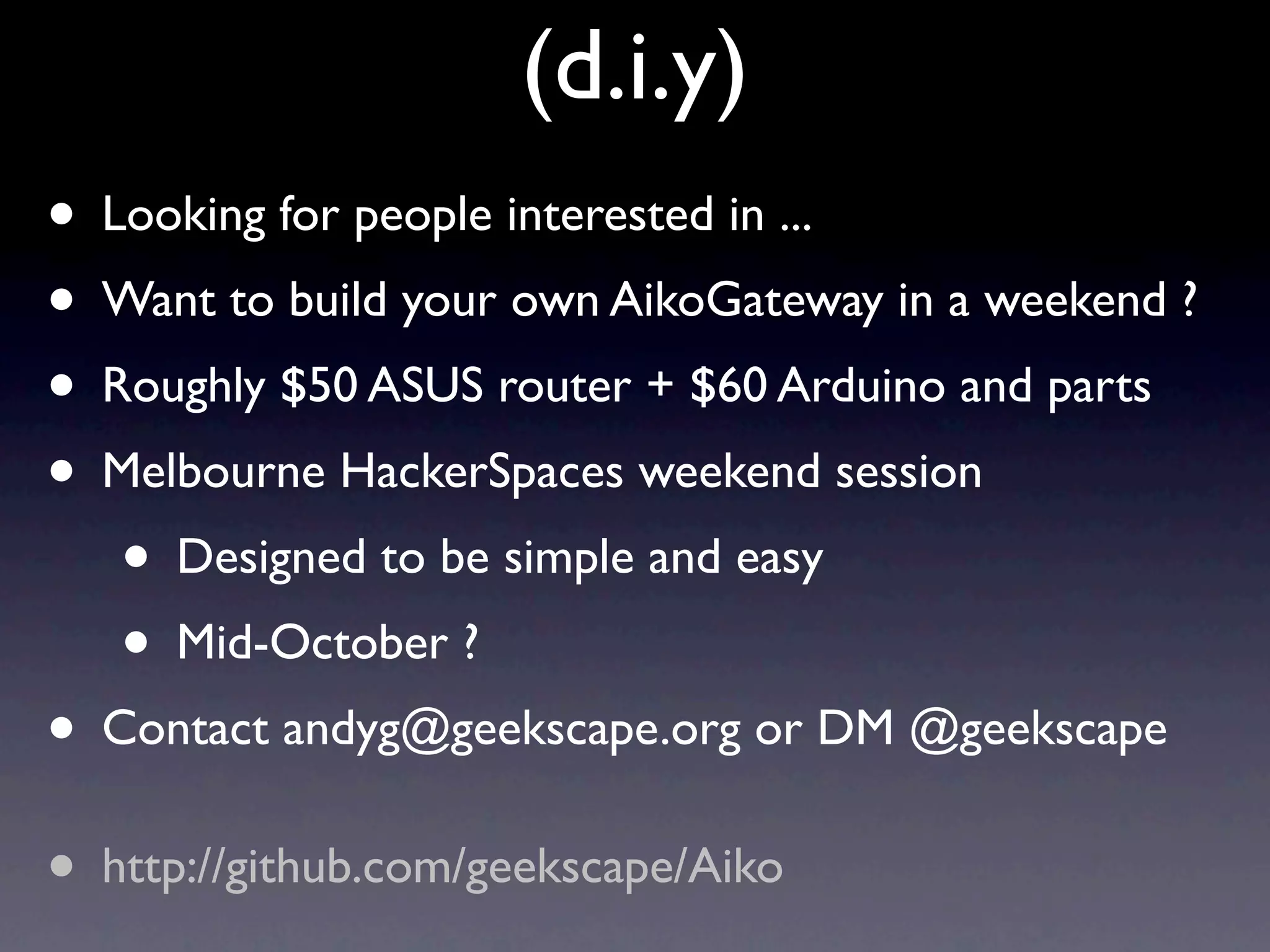 (d.i.y)
• Looking for people interested in ...
• Want to build your own AikoGateway in a weekend ?
• Roughly $50 ASUS router + $60 Arduino and parts
• Melbourne HackerSpaces weekend session
   • Designed to be simple and easy
   • Mid-October ?
• Contact andyg@geekscape.org or DM @geekscape
• http://github.com/geekscape/Aiko
 