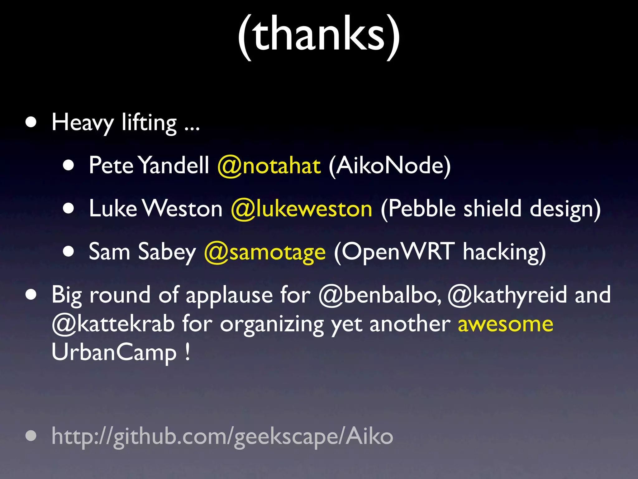(thanks)
• Heavy lifting ...
   • Pete Yandell @notahat (AikoNode)
   • Luke Weston @lukeweston (Pebble shield design)
   • Sam Sabey @samotage (OpenWRT hacking)
• Big round of applause for @benbalbo, @kathyreid and
  @kattekrab for organizing yet another awesome
  UrbanCamp !


• http://github.com/geekscape/Aiko
 