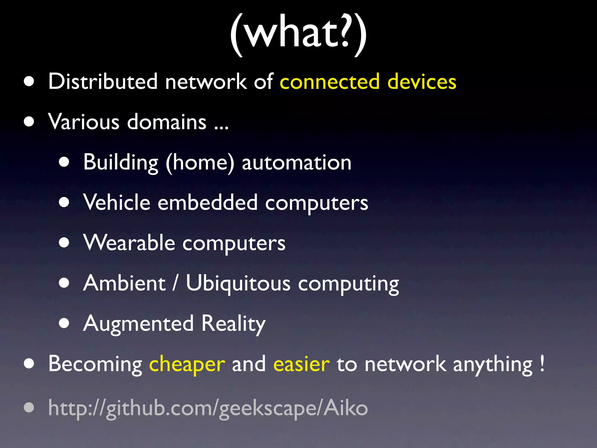 (what?)
• Distributed network of connected devices
• Various domains ...
   • Building (home) automation
   • Vehicle embedded computers
   • Wearable computers
   • Ambient / Ubiquitous computing
   • Augmented Reality
• Becoming cheaper and easier to network anything !
• http://github.com/geekscape/Aiko
 