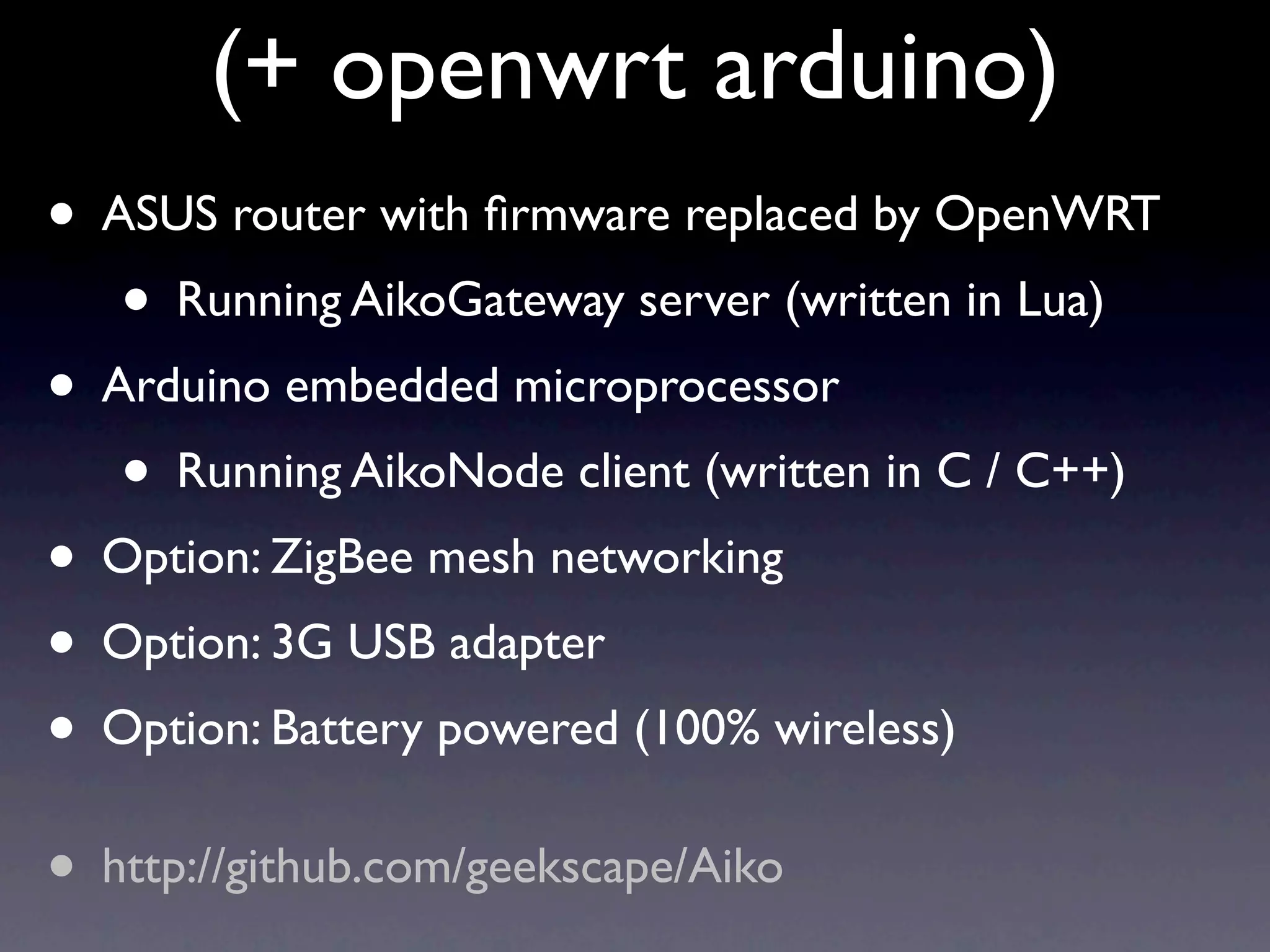 (+ openwrt arduino)
• ASUS router with ﬁrmware replaced by OpenWRT
   • Running AikoGateway server (written in Lua)
• Arduino embedded microprocessor
   • Running AikoNode client (written in C / C++)
• Option: ZigBee mesh networking
• Option: 3G USB adapter
• Option: Battery powered (100% wireless)
• http://github.com/geekscape/Aiko
 