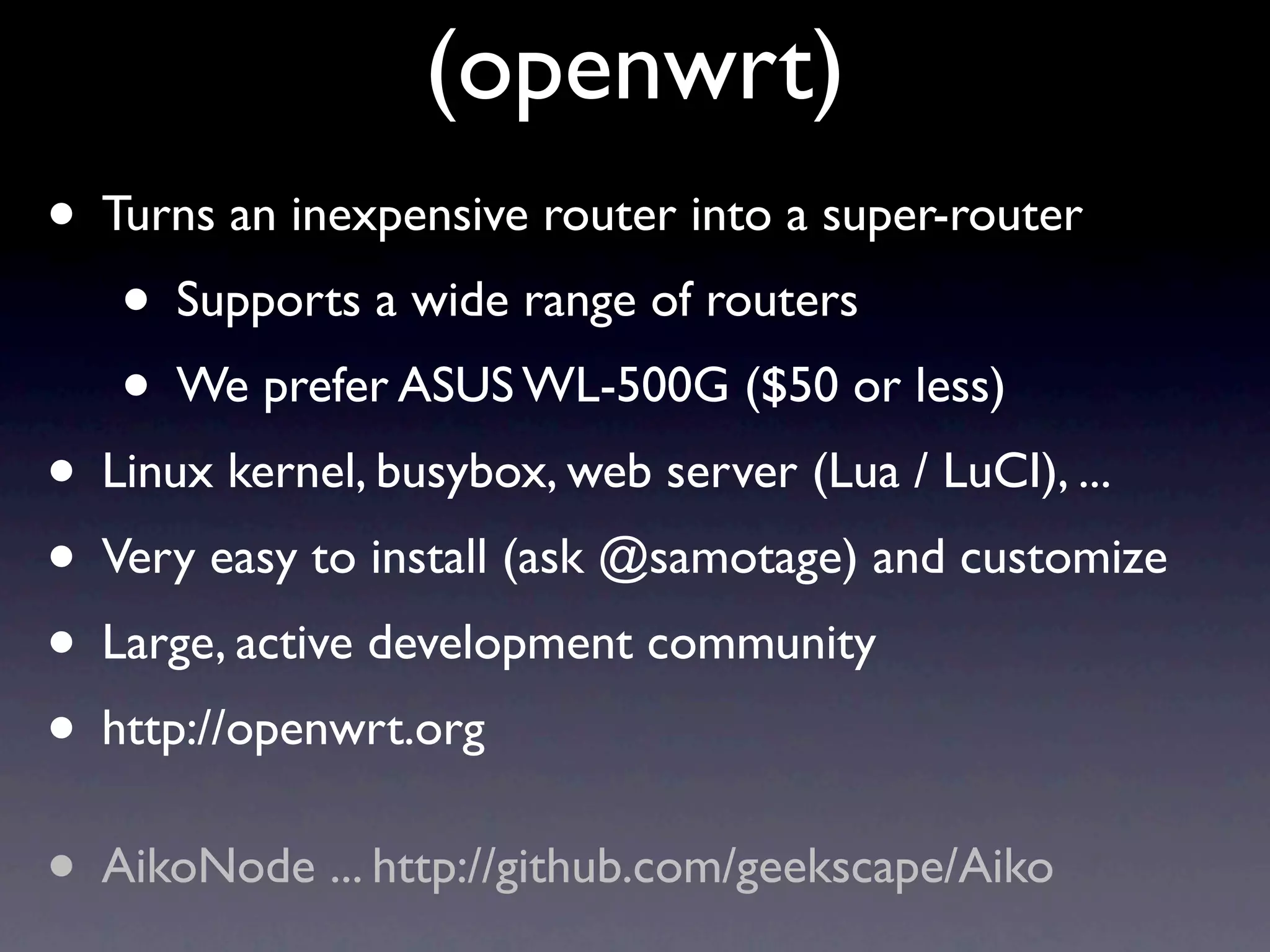 (openwrt)
• Turns an inexpensive router into a super-router
   • Supports a wide range of routers
   • We prefer ASUS WL-500G ($50 or less)
• Linux kernel, busybox, web server (Lua / LuCI), ...
• Very easy to install (ask @samotage) and customize
• Large, active development community
• http://openwrt.org
• AikoNode ... http://github.com/geekscape/Aiko
 