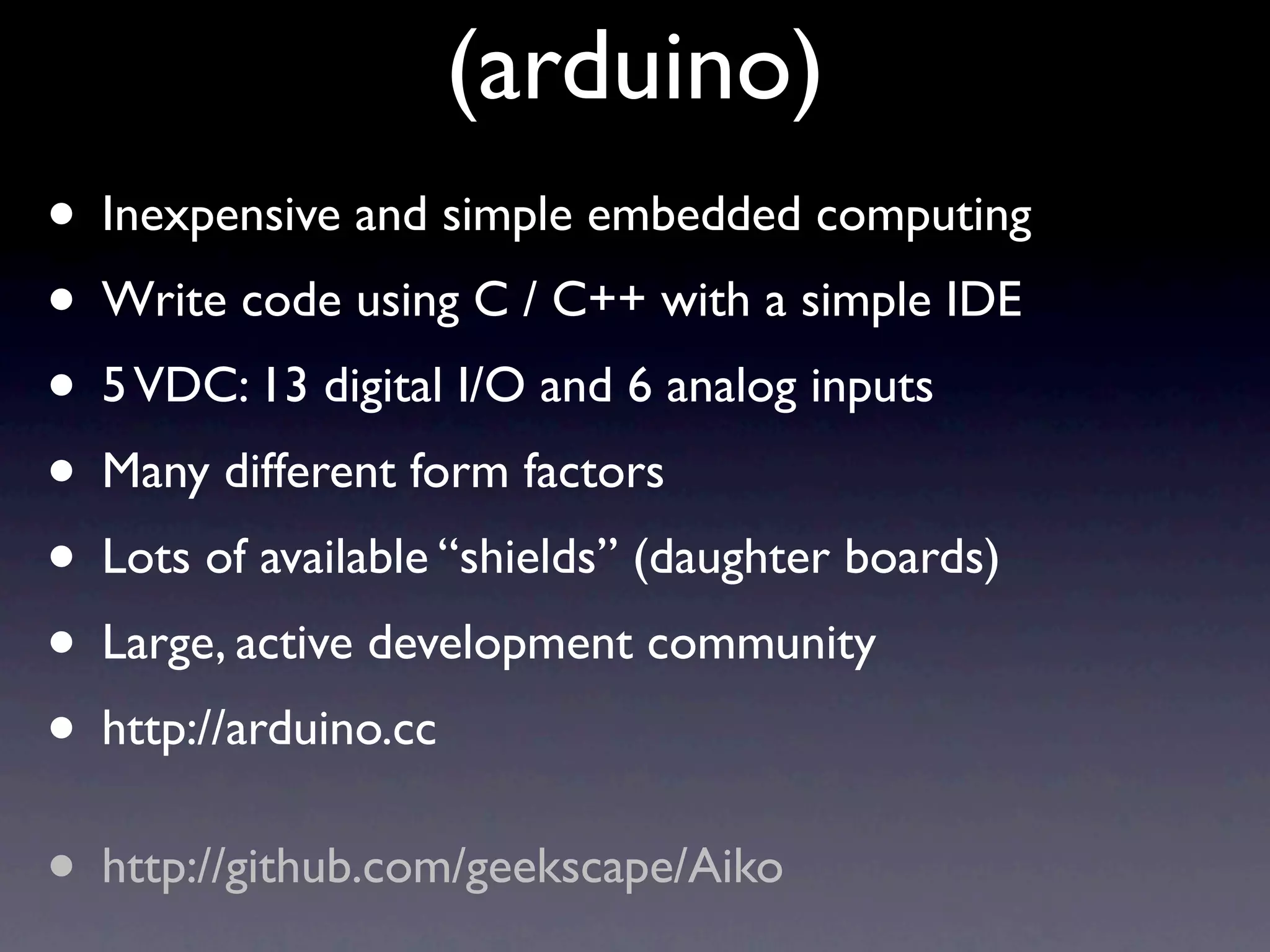 (arduino)
• Inexpensive and simple embedded computing
• Write code using C / C++ with a simple IDE
• 5 VDC: 13 digital I/O and 6 analog inputs
• Many different form factors
• Lots of available “shields” (daughter boards)
• Large, active development community
• http://arduino.cc
• http://github.com/geekscape/Aiko
 