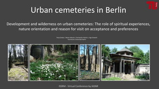 Tanja Straka | Maren Mischo | Konstantin Petrick | Ingo Kowarik
Technische Universität Berlin
Urban cemeteries in Berlin
Development and wilderness on urban cemeteries: The role of spiritual experiences,
nature orientation and reason for visit on acceptance and preferences
ISSRM - Virtual Conference by IASNR
 