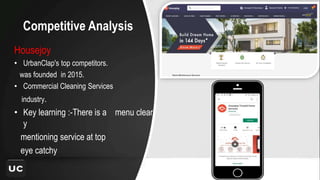 Competitive Analysis
Housejoy
• UrbanClap's top competitors.
was founded in 2015.
• Commercial Cleaning Services
industry.
• Key learning :-There is a menu clearl
y
mentioning service at top
eye catchy
 