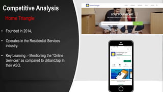 Competitive Analysis
Home Triangle
• Founded in 2014,
• Operates in the Residential Services
industry.
• Key Learning :- Mentioning the “Online
Services” as compared to UrbanClap In
their ASO.
 