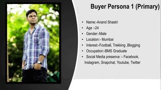 Buyer Persona 1 (Primary)
• Name:-Anand Shastri
• Age :-24
• Gender:-Male
• Location:- Mumbai
• Interest:-Football, Trekking ,Blogging
• Occupation:-BMS Graduate
• Social Media presence :- Facebook,
Instagram, Snapchat, Youtube, Twitter
 