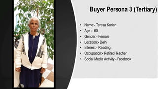 Buyer Persona 3 (Tertiary)
• Name:- Teresa Kurian
• Age :- 60
• Gender:- Female
• Location:- Delhi
• Interest:- Reading,
• Occupation:- Retired Teacher
• Social Media Activity:- Facebook
 