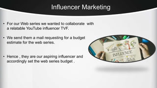 Influencer Marketing
• For our Web series we wanted to collaborate with
a relatable YouTube influencer TVF.
• We send them a mail requesting for a budget
estimate for the web series.
• Hence , they are our aspiring influencer and
accordingly set the web series budget .
 