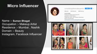Micro Influencer
Name :- Suman Bhagat
Occupation :- Makeup Artist
Residence :- Mumbai , Nashik
Domain :- Beauty
Instagram, Facebook Influencer
 