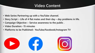 Video Content
• Web Series Partnering up with a YouTube channel.
• Story Script :- Life of 4 flat mates and their day – day problems in life.
• Campaign Objective :- Service awareness to the public .
• Video Duration:- 15 minutes
• Platforms to be Published:- YouTube/Facebook/Instagram TV
 