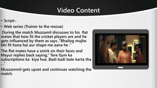 Video Content
• Script:-
• Web series (Trainer to the rescue)
During the match Muzzamil discusses to his flat
mates that how fit the cricket players are and he
gets influenced by them as says ,”Bhailog mujhe
bhi fit hona hai aur shape me aana he .”
The flat mates have a smirk on their faces and
Mayur replies back saying,” Tere Gym ka
subscriptions ka kiya hua .Badi badi bate karta tha
…”
Muzzammil gets upset and continues watching the
match.
 