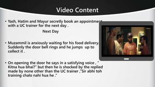 Video Content
• Yash, Hatim and Mayur secretly book an appointment
with a UC trainer for the next day .
Next Day
• Muzammil is anxiously waiting for his food delivery.
Suddenly the door bell rings and he jumps up to
collect it .
• On opening the door he says in a satisfying voice , “
Kitna hua bhai?” but then he is shocked by the replied
made by none other than the UC trainer ,”Sir abhi toh
training chalo nahi hua he .”
 