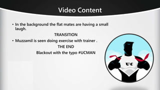Video Content
• In the background the flat mates are having a small
laugh.
TRANSITION
• Muzzamil is seen doing exercise with trainer .
THE END
Blackout with the typo #UCMAN
 
