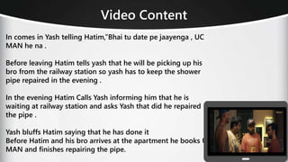 Video Content
In comes in Yash telling Hatim,”Bhai tu date pe jaayenga , UC
MAN he na .
Before leaving Hatim tells yash that he will be picking up his
bro from the railway station so yash has to keep the shower
pipe repaired in the evening .
In the evening Hatim Calls Yash informing him that he is
waiting at railway station and asks Yash that did he repaired
the pipe .
Yash bluffs Hatim saying that he has done it
Before Hatim and his bro arrives at the apartment he books UC
MAN and finishes repairing the pipe.
 