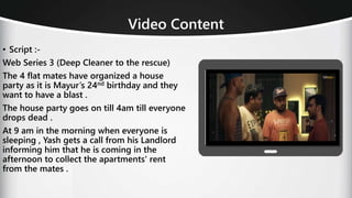 Video Content
• Script :-
Web Series 3 (Deep Cleaner to the rescue)
The 4 flat mates have organized a house
party as it is Mayur’s 24nd birthday and they
want to have a blast .
The house party goes on till 4am till everyone
drops dead .
At 9 am in the morning when everyone is
sleeping , Yash gets a call from his Landlord
informing him that he is coming in the
afternoon to collect the apartments' rent
from the mates .
 