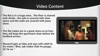• The flat is in a huge mess . The floor is stained
with drinks , the sofa is covered with shoe
stains and the walls are covered with pizza
slices .
• The flat mates are in a great stress as to how
they will keep the apartment clean before the
landlord arrives .
• Muzamil gets an Idea and says with relief to
his mates ,”Bhai, sab chaka-chak ho jaeyga ,
UC he na .”
Video Content
 