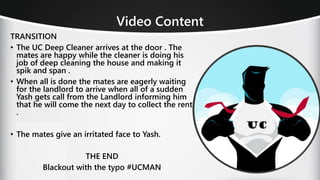 TRANSITION
• The UC Deep Cleaner arrives at the door . The
mates are happy while the cleaner is doing his
job of deep cleaning the house and making it
spik and span .
• When all is done the mates are eagerly waiting
for the landlord to arrive when all of a sudden
Yash gets call from the Landlord informing him
that he will come the next day to collect the rent
.
• The mates give an irritated face to Yash.
THE END
Blackout with the typo #UCMAN
Video Content
 
