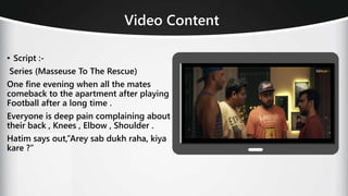 Video Content
• Script :-
Series (Masseuse To The Rescue)
One fine evening when all the mates
comeback to the apartment after playing
Football after a long time .
Everyone is deep pain complaining about
their back , Knees , Elbow , Shoulder .
Hatim says out,”Arey sab dukh raha, kiya
kare ?”
 