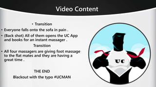 • Transition
• Everyone falls onto the sofa in pain .
• (Back shot) All of them opens the UC App
and books for an instant massager .
Transition
• All four massagers are giving foot massage
to the flat mates and they are having a
great time .
THE END
Blackout with the typo #UCMAN
Video Content
 