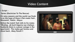Video Content
• Script :-
Series (Electrician To The Rescue)
It’s rainy seasons and the world cup finals
is on the hype of these 4 flat mates Yash ,
Muzzamil , Hatim , Mayur.
Before the match Yash tells to his mates
“Bhailog , ab kuch bigarna nye chaheye .
Suddenly there is a power outage in the
apartment . The mates get furious and
shout back , Abey Panoti !!
 