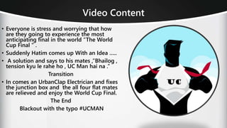 Video Content
• Everyone is stress and worrying that how
are they going to experience the most
anticipating final in the world “The World
Cup Final “ .
• Suddenly Hatim comes up With an Idea …..
• A solution and says to his mates ,”Bhailog ,
tension kyu le rahe ho , UC Man hai na .”
Transition
• In comes an UrbanClap Electrician and fixes
the junction box and the all four flat mates
are relieved and enjoy the World Cup Final.
The End
Blackout with the typo #UCMAN
 