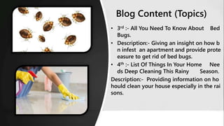 • 3rd :- All You Need To Know About Bed
Bugs.
• Description:- Giving an insight on how b
n infest an apartment and provide prote
easure to get rid of bed bugs.
• 4th :- List Of Things In Your Home Nee
ds Deep Cleaning This Rainy Season.
Description:- Providing information on ho
hould clean your house especially in the rai
sons.
Blog Content (Topics)
 