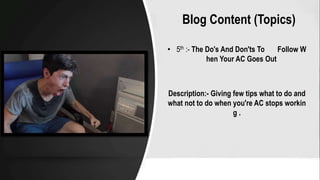 Blog Content (Topics)
• 5th :- The Do's And Don'ts To Follow W
hen Your AC Goes Out
Description:- Giving few tips what to do and
what not to do when you're AC stops workin
g .
 