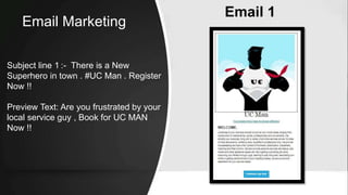 Email 1
Subject line 1 :- There is a New
Superhero in town . #UC Man . Register
Now !!
Preview Text: Are you frustrated by your
local service guy , Book for UC MAN
Now !!
Email Marketing
 