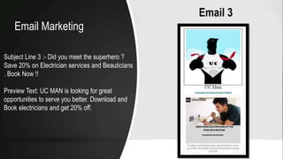 Email 3
Subject Line 3 :- Did you meet the superhero ?
Save 20% on Electrician services and Beauticians
. Book Now !!
Preview Text: UC MAN is looking for great
opportunities to serve you better. Download and
Book electricians and get 20% off.
Email Marketing
 