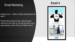 Email 4
Subject Line 4:- . Book our Deep cleaning Services
Now !!
Preview Text: Everyone likes a spik and span
Home but in the rains no one has the time to do a
deep cleaning , Not to Worry UC MAN is here !!
Email Marketing
 