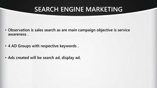 SEARCH ENGINE MARKETING
• Observation is sales search as are main campaign objective is service
awareness .
• 4 AD Groups with respective keywords .
• Ads created will be search ad, display ad.
 