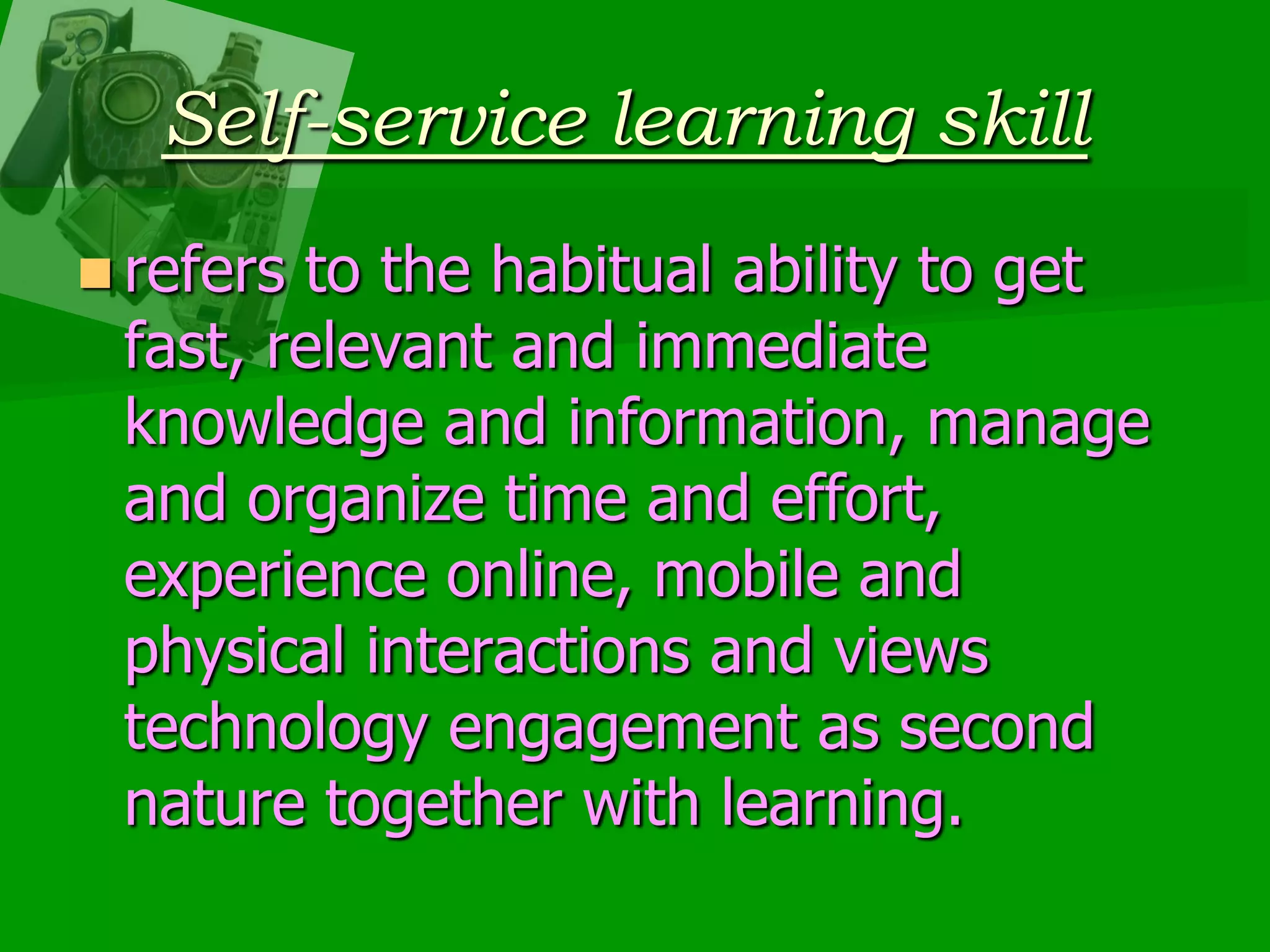 Self-service learning skillrefers to the habitual ability to get fast, relevant and immediate knowledge and information, manage and organize time and effort, experience online, mobile and physical interactions and views technology engagement as second nature together with learning.