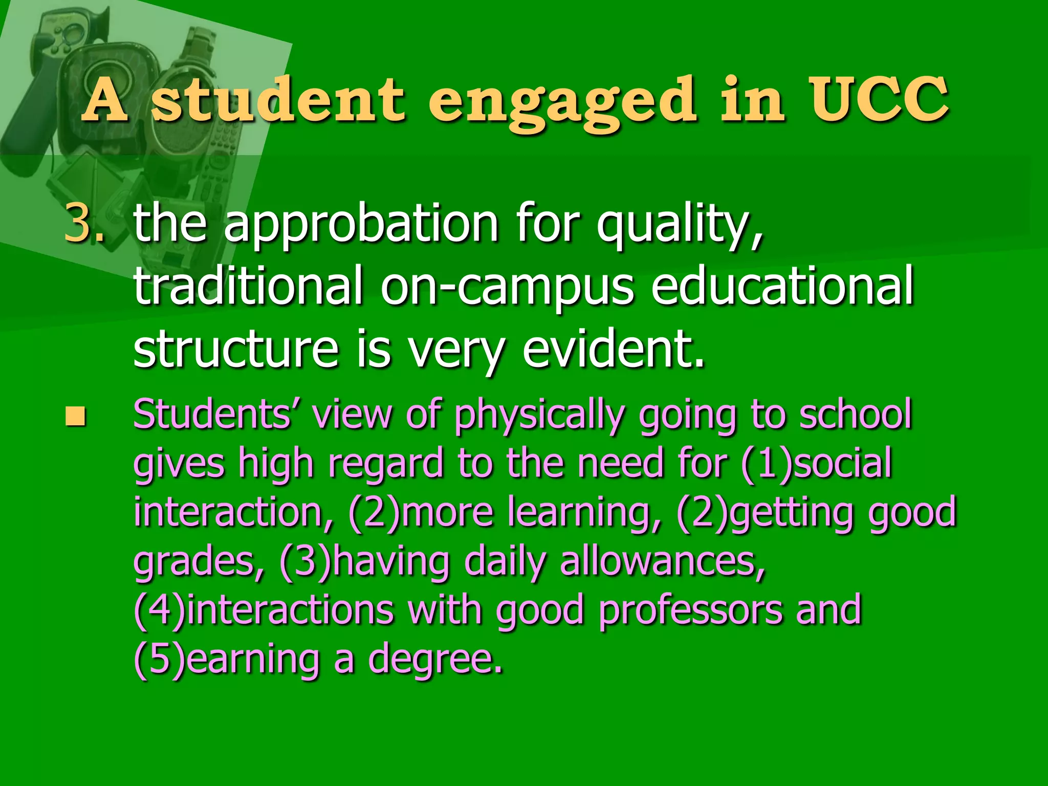 A student engaged in UCCthe approbation for quality, traditional on-campus educational structure is very evident. Students’ view of physically going to school gives high regard to the need for (1)social interaction, (2)more learning, (2)getting good grades, (3)having daily allowances, (4)interactions with good professors and (5)earning a degree.