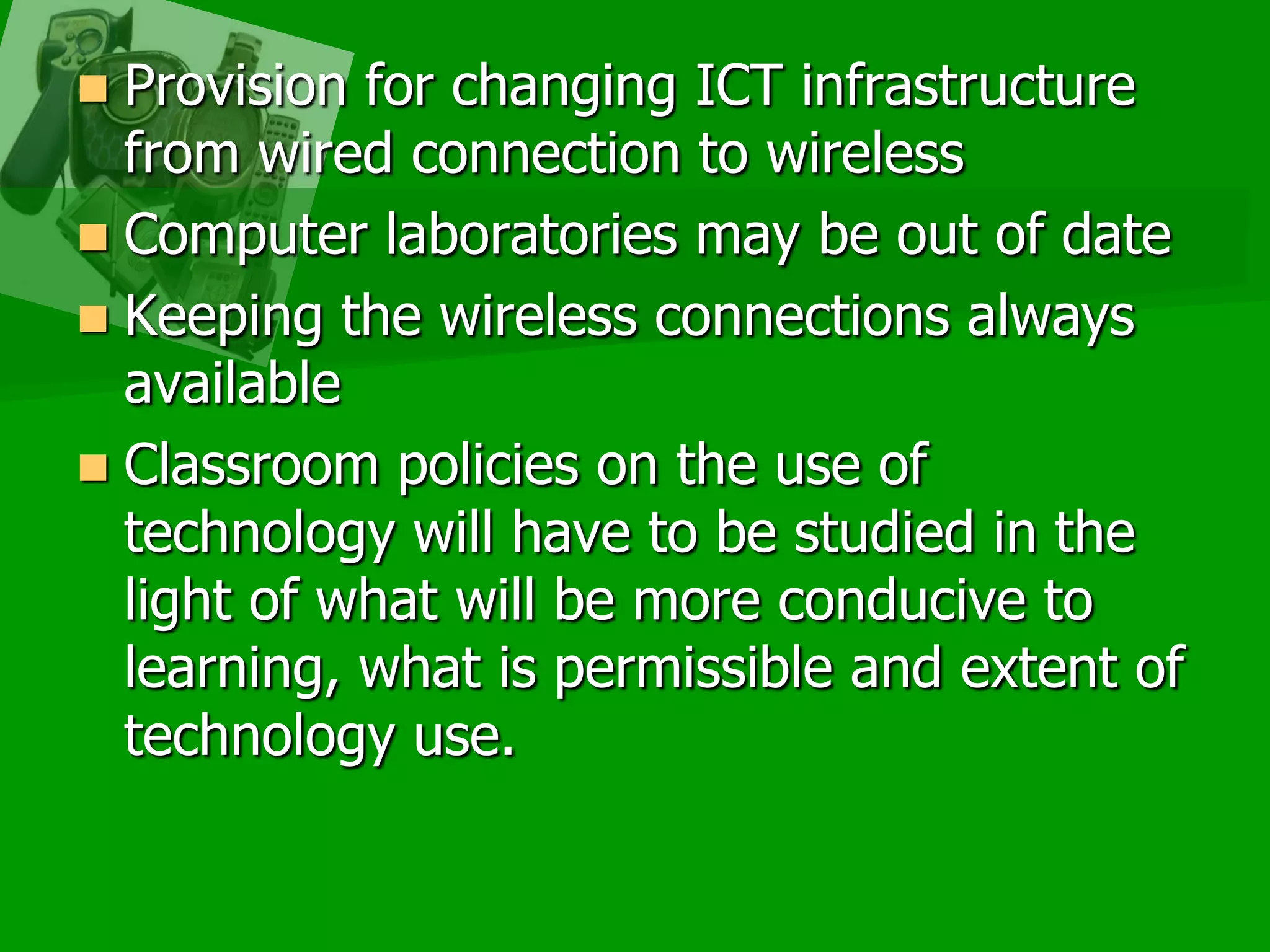 Provision for changing ICT infrastructure from wired connection to wireless Computer laboratories may be out of dateKeeping the wireless connections always available Classroom policies on the use of technology will have to be studied in the light of what will be more conducive to learning, what is permissible and extent of technology use. 