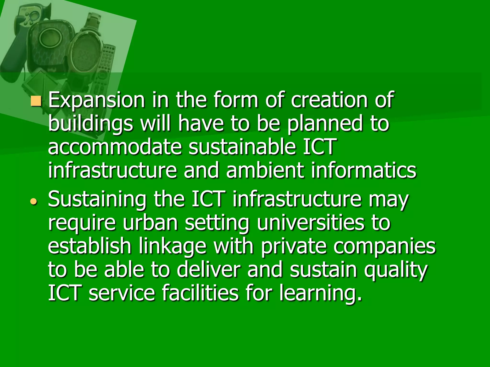 Expansion in the form of creation of buildings will have to be planned to accommodate sustainable ICT infrastructure and ambient informatics Sustaining the ICT infrastructure may require urban setting universities to establish linkage with private companies to be able to deliver and sustain quality ICT service facilities for learning.Thank youHave a great Greek evening!Maria Victoria G. Pinedamavicpineda@yahoo.commavic.pineda@delasalle.phhttp://whymanagetech.blogspot.com