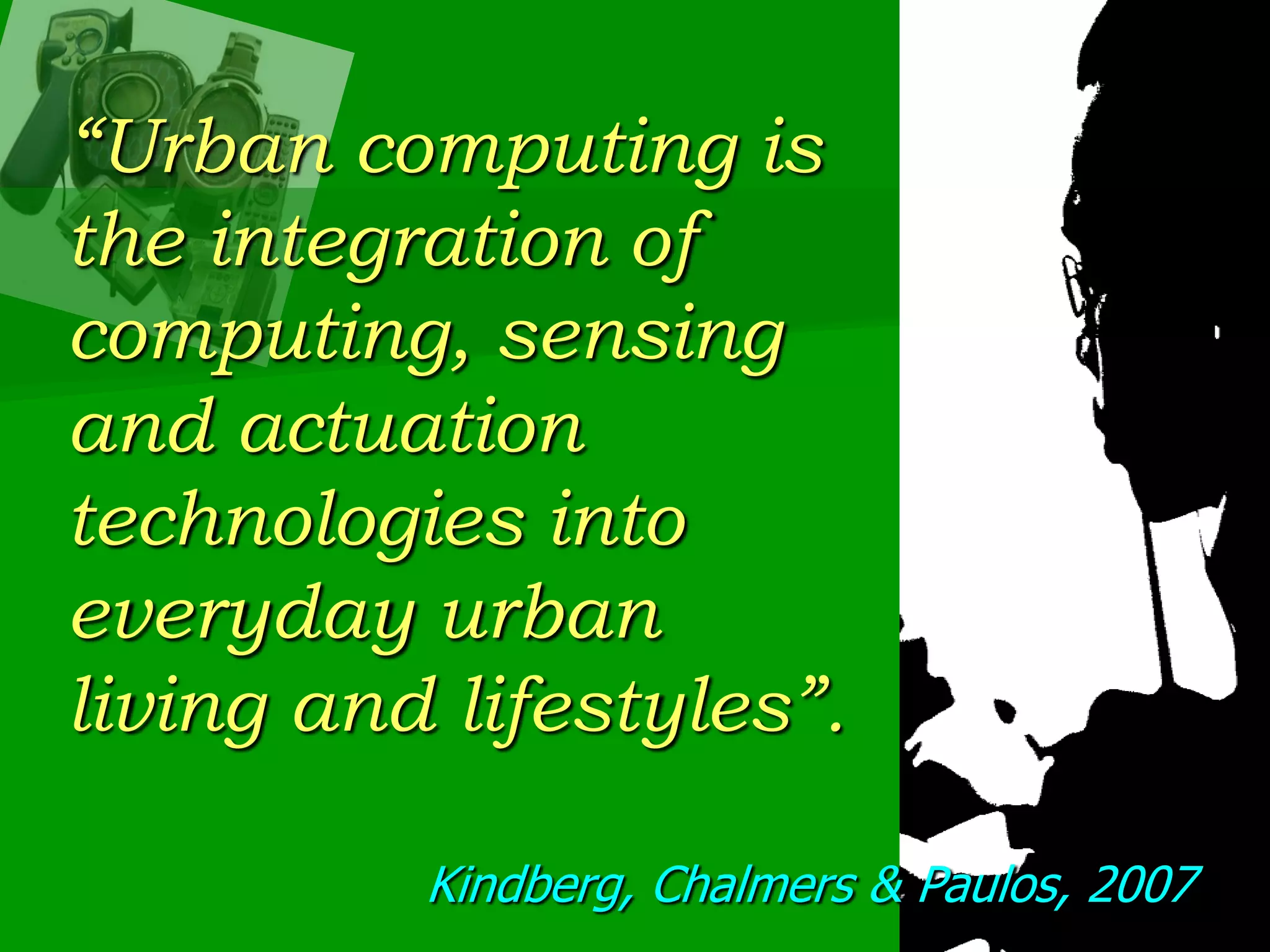 “Urban computing is the integration of computing, sensing and actuation technologies into everyday urban living and lifestyles”. Kindberg, Chalmers & Paulos, 2007