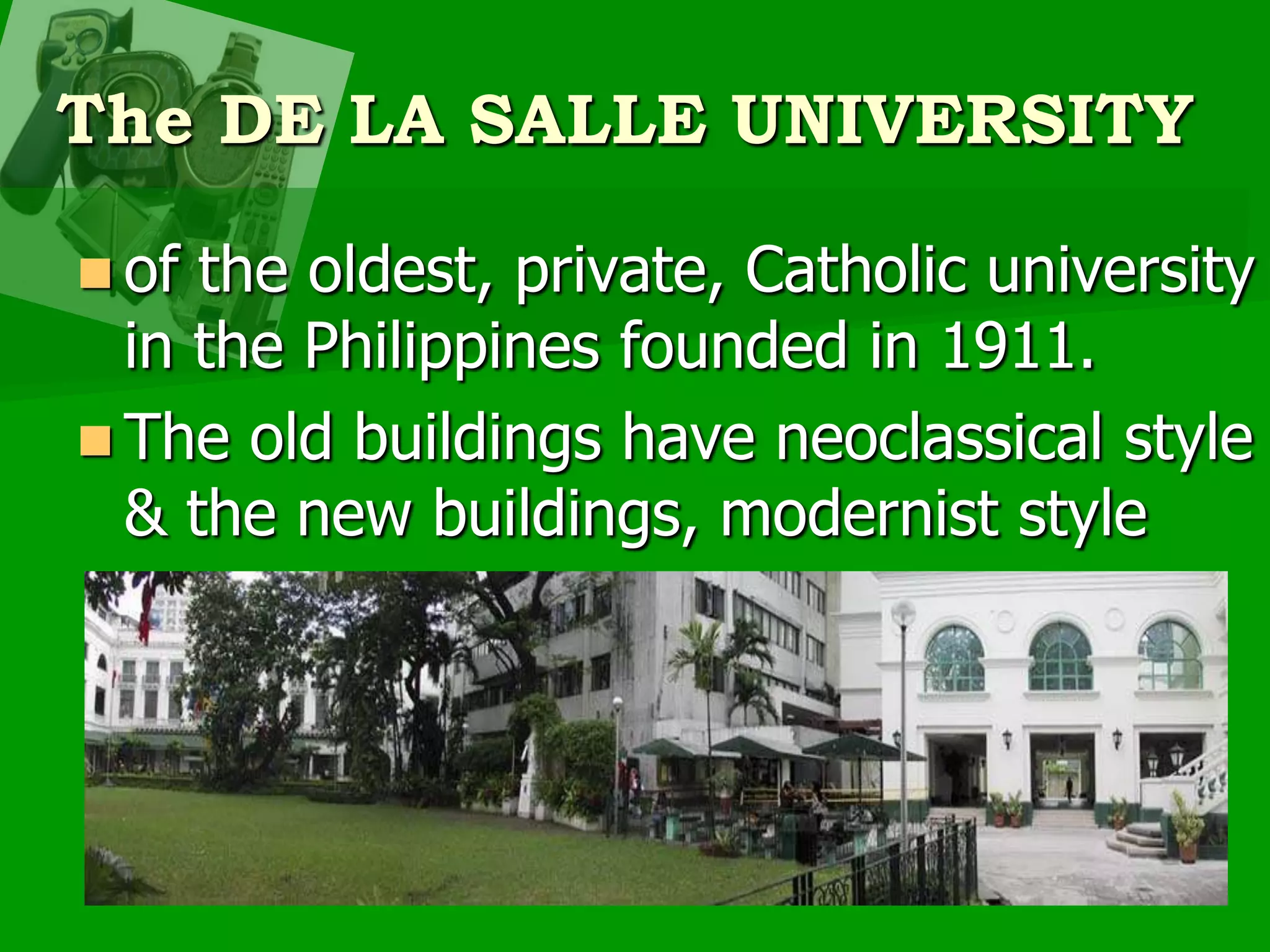 The DE LA SALLE UNIVERSITYof the oldest, private, Catholic university in the Philippines founded in 1911.The old buildings have neoclassical style & the new buildings, modernist style
