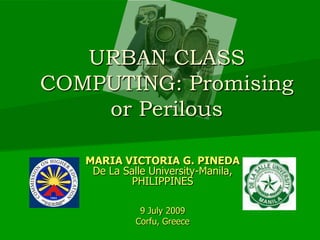 URBAN CLASS COMPUTING: Promising or Perilous MARIA VICTORIA G. PINEDA De La Salle University-Manila,  PHILIPPINES 9 July 2009 Corfu, Greece 