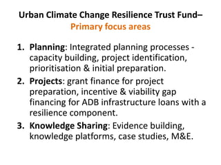 Urban Climate Change Resilience Trust Fund–
Primary focus areas
1. Planning: Integrated planning processes -
capacity building, project identification,
prioritisation & initial preparation.
2. Projects: grant finance for project
preparation, incentive & viability gap
financing for ADB infrastructure loans with a
resilience component.
3. Knowledge Sharing: Evidence building,
knowledge platforms, case studies, M&E.
 
