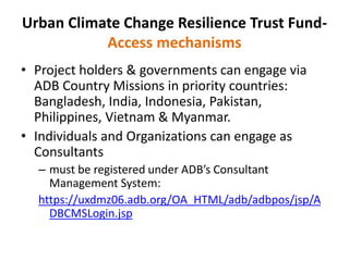 Urban Climate Change Resilience Trust Fund-
Access mechanisms
• Project holders & governments can engage via
ADB Country Missions in priority countries:
Bangladesh, India, Indonesia, Pakistan,
Philippines, Vietnam & Myanmar.
• Individuals and Organizations can engage as
Consultants
– must be registered under ADB’s Consultant
Management System:
https://uxdmz06.adb.org/OA_HTML/adb/adbpos/jsp/A
DBCMSLogin.jsp
 